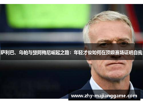 萨利巴、乌帕与楚阿梅尼崛起之路:年轻才俊如何在顶级赛场证明自我 萨利巴、乌帕与楚阿梅尼崛起之路:年轻才俊如何在顶级赛场证明自我