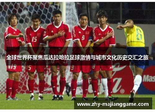 全球世界杯聚焦瓜达拉哈拉足球激情与城市文化历史交汇之旅