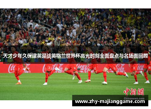 天才少年久保建英迎战英格兰世界杯高光时刻全面盘点与名场面回顾