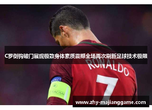 C罗倒钩破门展现极致身体素质震撼全场再次刷新足球技术极限 C罗倒钩破门展现极致身体素质震撼全场再次刷新足球技术极限