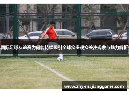 国际足球友谊赛为何能持续吸引全球众多观众关注现象与魅力解析 国际足球友谊赛为何能持续吸引全球众多观众关注现象与魅力解析