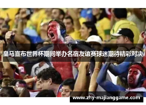 皇马宣布世界杯期间举办名宿友谊赛球迷期待精彩对决